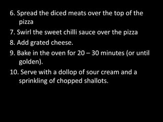 6. Spread the diced meats over the top of the pizza7. Swirl the sweet chilli sauce over the pizza8. Add grated cheese.9. Bake in the oven for 20 – 30 minutes (or until golden).10. Serve with a dollop of sour cream and a sprinkling of chopped shallots.