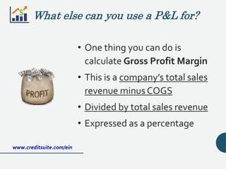 What else can you use a P&L for?
• One thing you can do is
calculate Gross Profit Margin
• This is a company’s total sales
revenue minus COGS
• Divided by total sales revenue
• Expressed as a percentage
www.creditsuite.com/ein
 