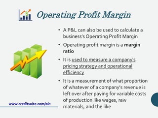 Operating Profit Margin
• A P&L can also be used to calculate a
business’s Operating Profit Margin
• Operating profit margin is a margin
ratio
• It is used to measure a company's
pricing strategy and operational
efficiency
• It is a measurement of what proportion
of whatever of a company's revenue is
left over after paying for variable costs
of production like wages, raw
materials, and the like
www.creditsuite.com/ein
 