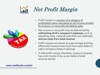 Net Profit Margin
• Profit margin is a portion of a category of
profitability ratios calculated as net income divided
by revenue, or net profits divided by sales
• Net income or net profit may be determined by
subtracting all of a company’s expenses, such as
operating costs, material costs (like raw materials)
and tax costs from total revenue
• Profit margins are shown as a percentage and they
effectively measure how much from each dollar of
sales a company keeps in earnings
• A 20% profit margin, therefore, means a company
has a net income of $0.20 per dollar of total
revenue earned
www.creditsuite.com/ein
 