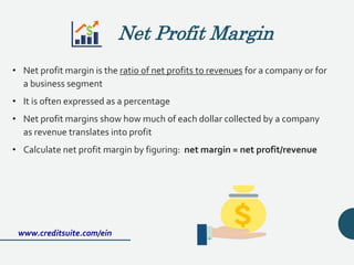 • Net profit margin is the ratio of net profits to revenues for a company or for
a business segment
• It is often expressed as a percentage
• Net profit margins show how much of each dollar collected by a company
as revenue translates into profit
• Calculate net profit margin by figuring: net margin = net profit/revenue
www.creditsuite.com/ein
Net Profit Margin
 