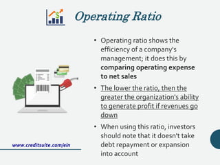 Operating Ratio
• Operating ratio shows the
efficiency of a company's
management; it does this by
comparing operating expense
to net sales
• The lower the ratio, then the
greater the organization's ability
to generate profit if revenues go
down
• When using this ratio, investors
should note that it doesn't take
debt repayment or expansion
into account
www.creditsuite.com/ein
 