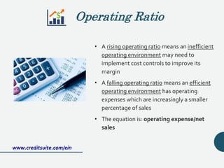 • A rising operating ratio means an inefficient
operating environment may need to
implement cost controls to improve its
margin
• A falling operating ratio means an efficient
operating environment has operating
expenses which are increasingly a smaller
percentage of sales
• The equation is: operating expense/net
sales
www.creditsuite.com/ein
Operating Ratio
 