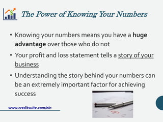 • Knowing your numbers means you have a huge
advantage over those who do not
• Your profit and loss statement tells a story of your
business
• Understanding the story behind your numbers can
be an extremely important factor for achieving
success
www.creditsuite.com/ein
The Power of Knowing Your Numbers
 
