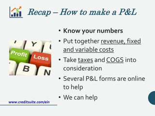 Recap – How to make a P&L
• Know your numbers
• Put together revenue, fixed
and variable costs
• Take taxes and COGS into
consideration
• Several P&L forms are online
to help
• We can help
www.creditsuite.com/ein
 