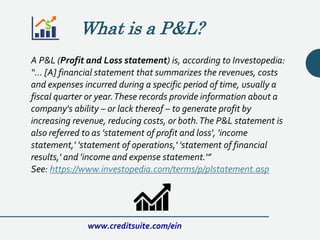 What is a P&L?
A P&L (Profit and Loss statement) is, according to Investopedia:
“… [A] financial statement that summarizes the revenues, costs
and expenses incurred during a specific period of time, usually a
fiscal quarter or year.These records provide information about a
company's ability – or lack thereof – to generate profit by
increasing revenue, reducing costs, or both.The P&L statement is
also referred to as 'statement of profit and loss', 'income
statement,' 'statement of operations,' 'statement of financial
results,' and 'income and expense statement.'”
See: https://www.investopedia.com/terms/p/plstatement.asp
www.creditsuite.com/ein
 