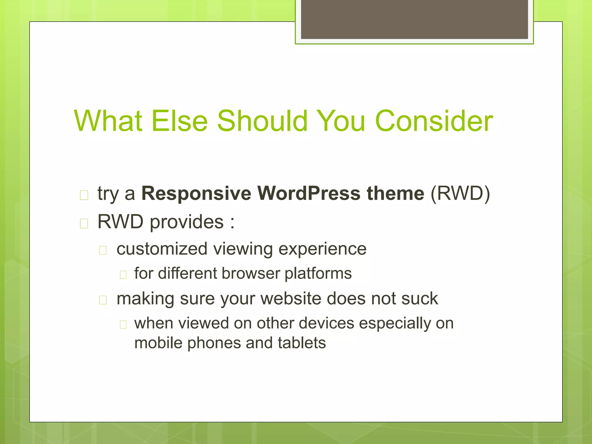 What Else Should You Consider 
 try a Responsive WordPress theme (RWD) 
 RWD provides : 
 customized viewing experience 
 for different browser platforms 
 making sure your website does not suck 
 when viewed on other devices especially on 
mobile phones and tablets 
 