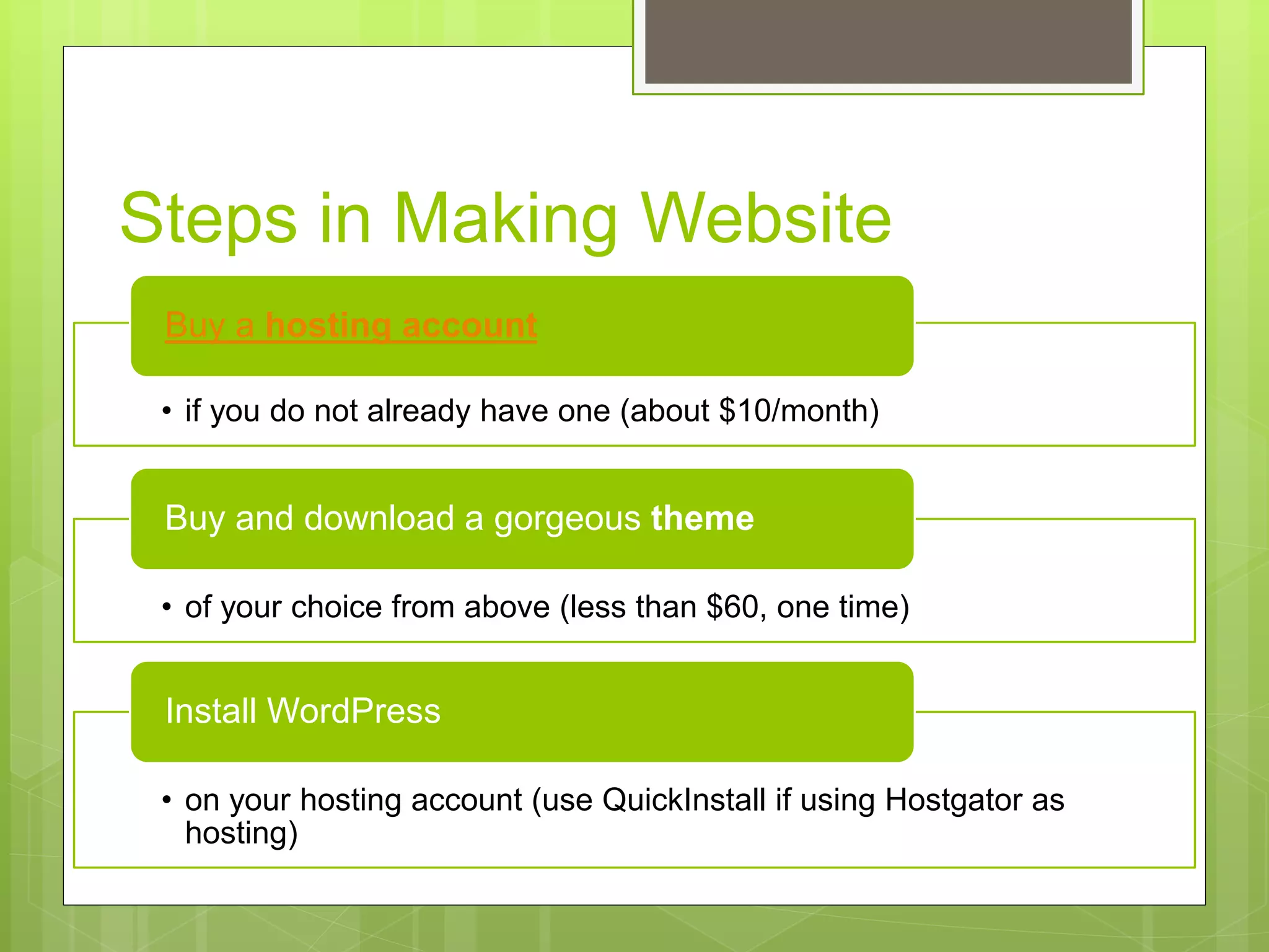 Steps in Making Website 
Buy a hosting account 
• if you do not already have one (about $10/month) 
Buy and download a gorgeous theme 
• of your choice from above (less than $60, one time) 
Install WordPress 
• on your hosting account (use QuickInstall if using Hostgator as 
hosting) 
 
