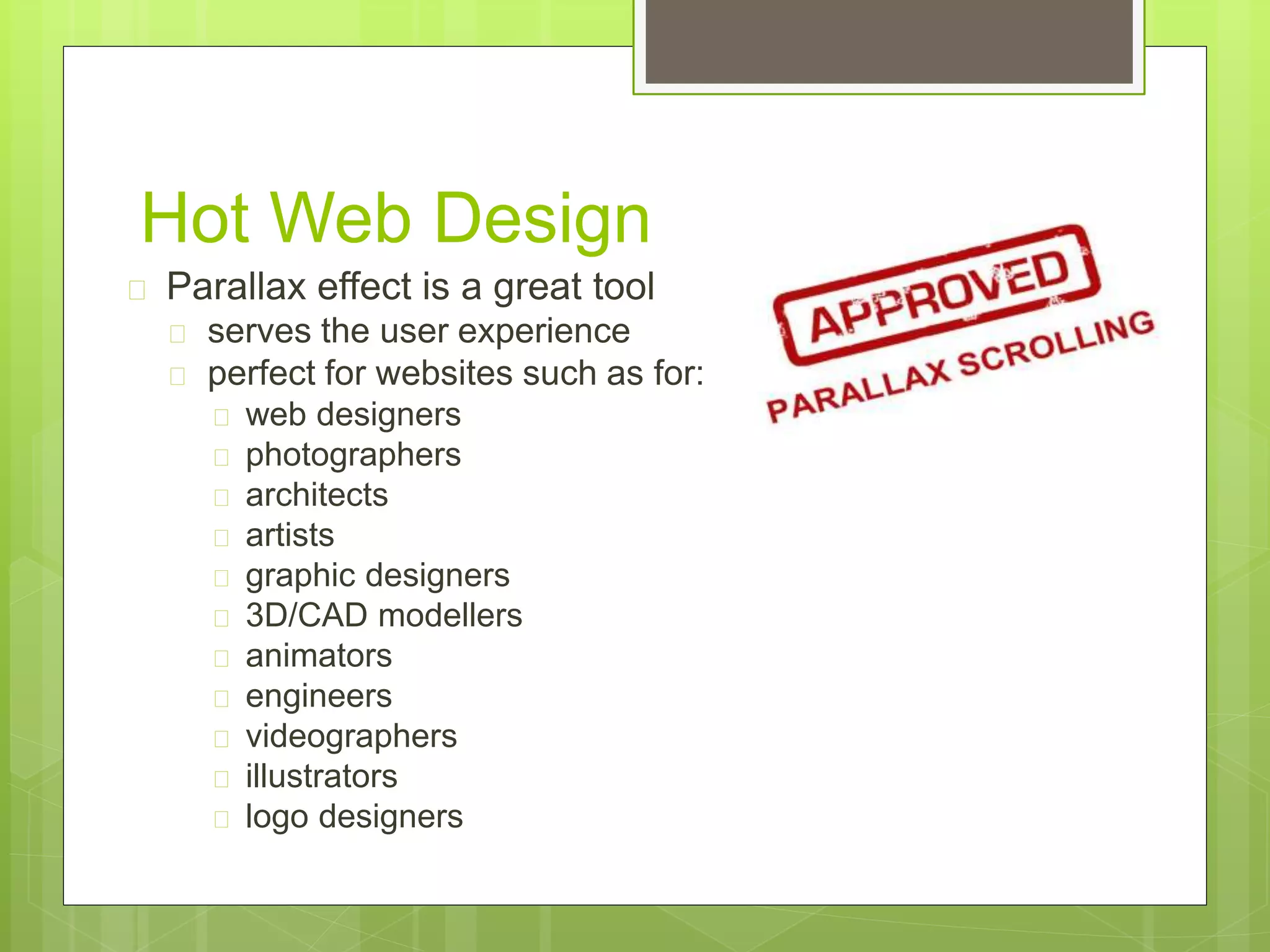 Hot Web Design 
 Parallax effect is a great tool 
 serves the user experience 
 perfect for websites such as for: 
 web designers 
 photographers 
 architects 
 artists 
 graphic designers 
 3D/CAD modellers 
 animators 
 engineers 
 videographers 
 illustrators 
 logo designers 
 