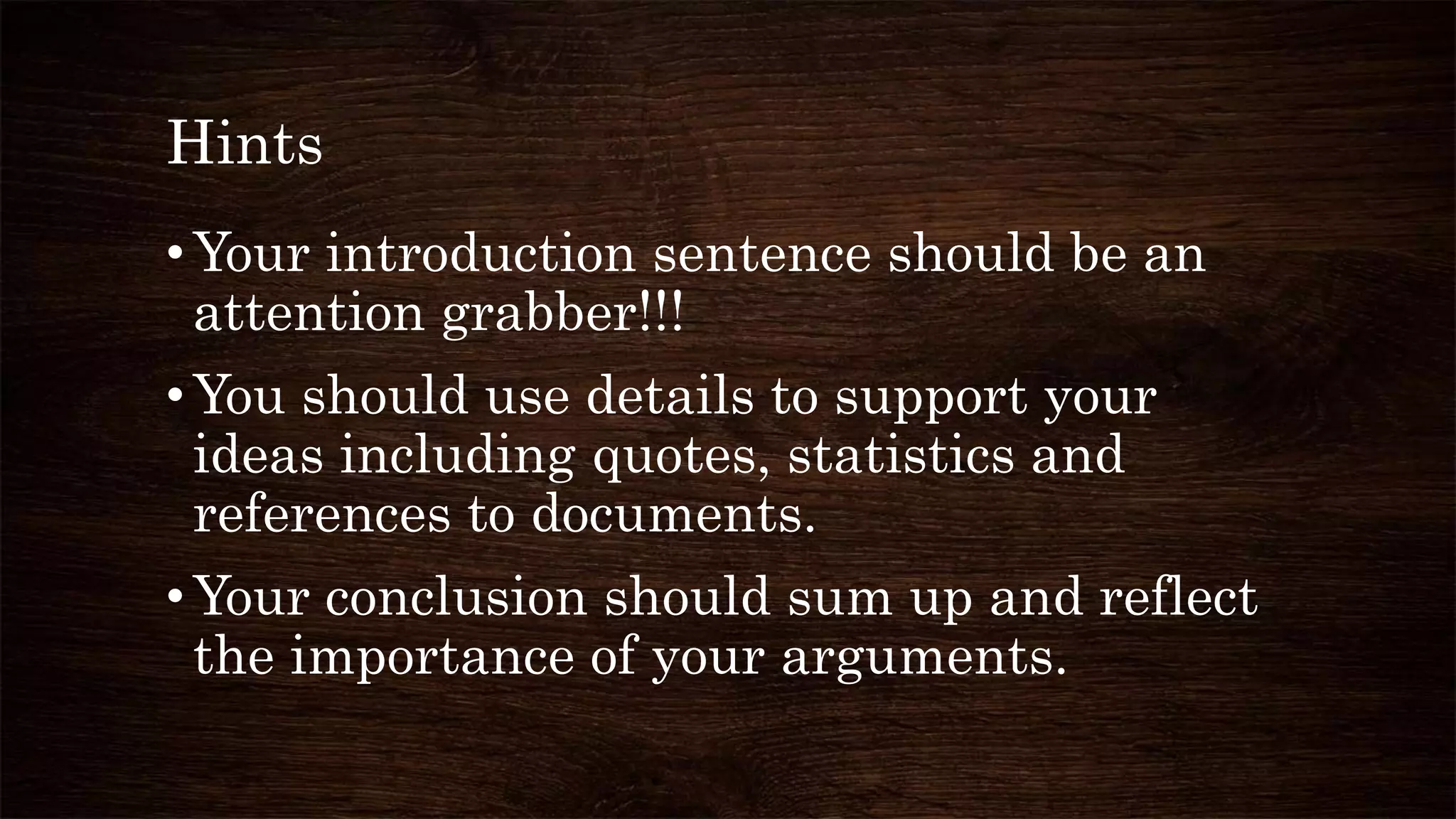 Hints
•Your introduction sentence should be an
attention grabber!!!
•You should use details to support your
ideas including quotes, statistics and
references to documents.
•Your conclusion should sum up and reflect
the importance of your arguments.
 