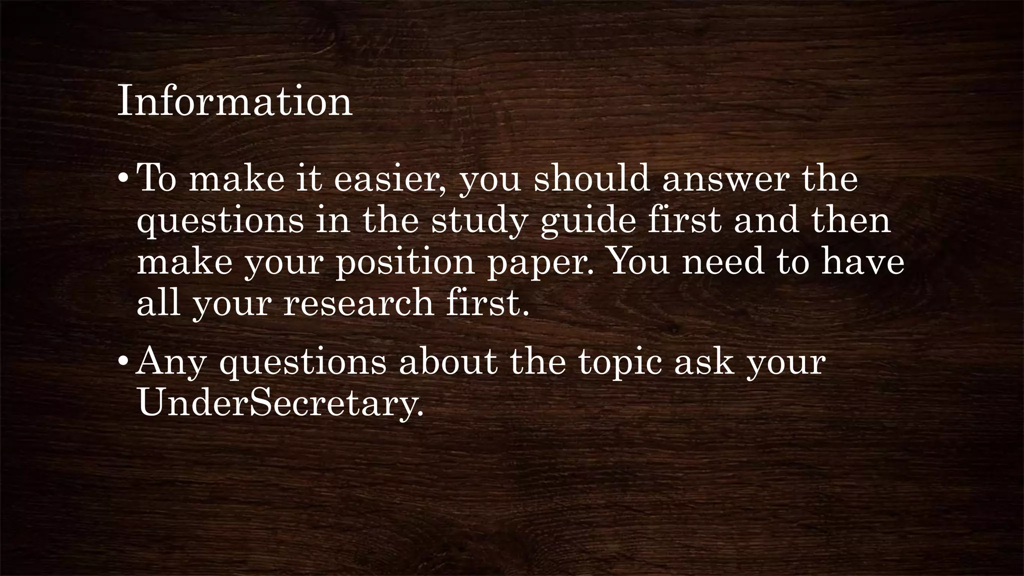 Information
•To make it easier, you should answer the
questions in the study guide first and then
make your position paper. You need to have
all your research first.
•Any questions about the topic ask your
UnderSecretary.
 