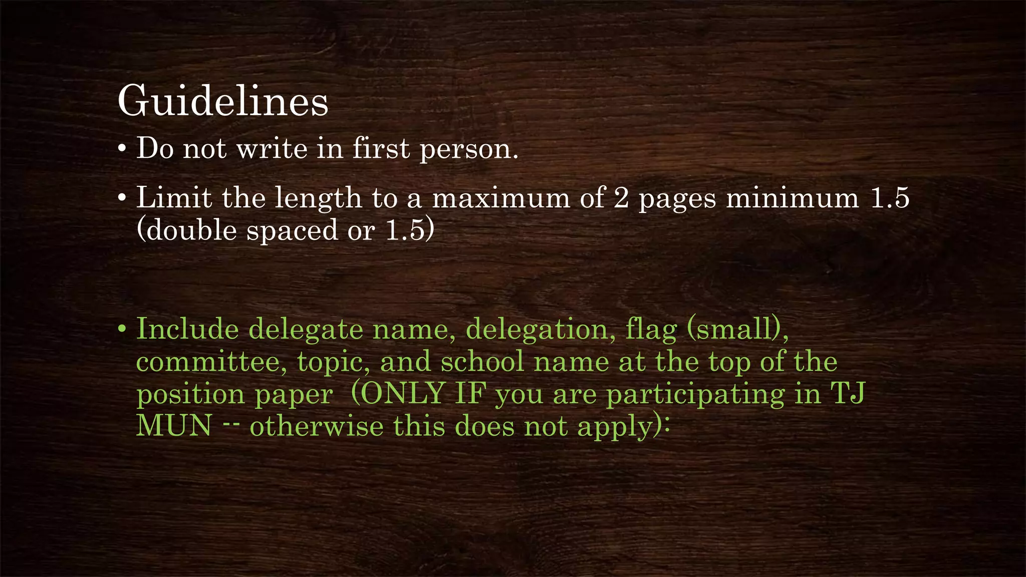 Guidelines
• Do not write in first person.
• Limit the length to a maximum of 2 pages minimum 1.5
(double spaced or 1.5)
• Include delegate name, delegation, flag (small),
committee, topic, and school name at the top of the
position paper (ONLY IF you are participating in TJ
MUN -- otherwise this does not apply):
 