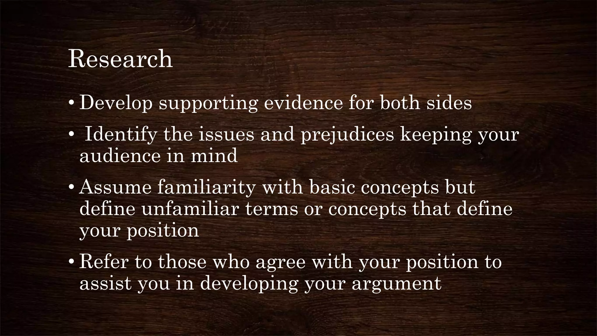 Research
• Develop supporting evidence for both sides
• Identify the issues and prejudices keeping your
audience in mind
• Assume familiarity with basic concepts but
define unfamiliar terms or concepts that define
your position
• Refer to those who agree with your position to
assist you in developing your argument
 