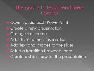  Open up Microsoft PowerPoint
 Create a new presentation
 Change the theme
 Add slides to the presentation
 Add text and images to the slides
 Setup a transition between them
 Create a slide show for the presentation
 