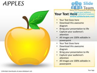 APPLES
                                           Your Text Here
                                            • Your Text Goes here
                                            • Download this awesome
                                              diagram
                                            • Bring your presentation to life
                                            • Capture your audience’s
                                              attention
                                            • All images are 100% editable in
                                              powerpoint
                                            • Your Text Goes here
                                            • Download this awesome
                                              diagram
                                            • Bring your presentation to life
                                            • Capture your audience’s
                                              attention
                                            • All images are 100% editable in
                                              powerpoint

                                                                          Your logo
Unlimited downloads at www.slideteam.net
 