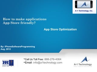 How to make applications
 App Store friendly?

                                                        App Store Optimization




By: iPhoneSoftwareProgramming
Aug. 2012



                       
                         Call Us Toll Free: 888-276-4064
                       
                           Email: info@a1technology.com
                                                              •
                                                                  Call Us Toll Free:   888-276-4064
                  •
                      Email at: info@a1technology.com                    ©2001-2011 A-1 Technology, Inc. www.a1technology.com All
                                                                                                                Rights Reserved.
 