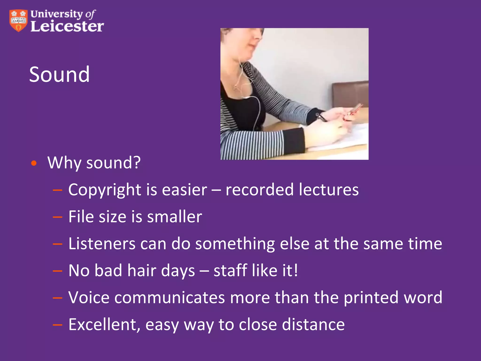 Sound


• Why sound?
  – Copyright is easier – recorded lectures
  – File size is smaller
  – Listeners can do something else at the same time
  – No bad hair days – staff like it!
  – Voice communicates more than the printed word
  – Excellent, easy way to close distance
 