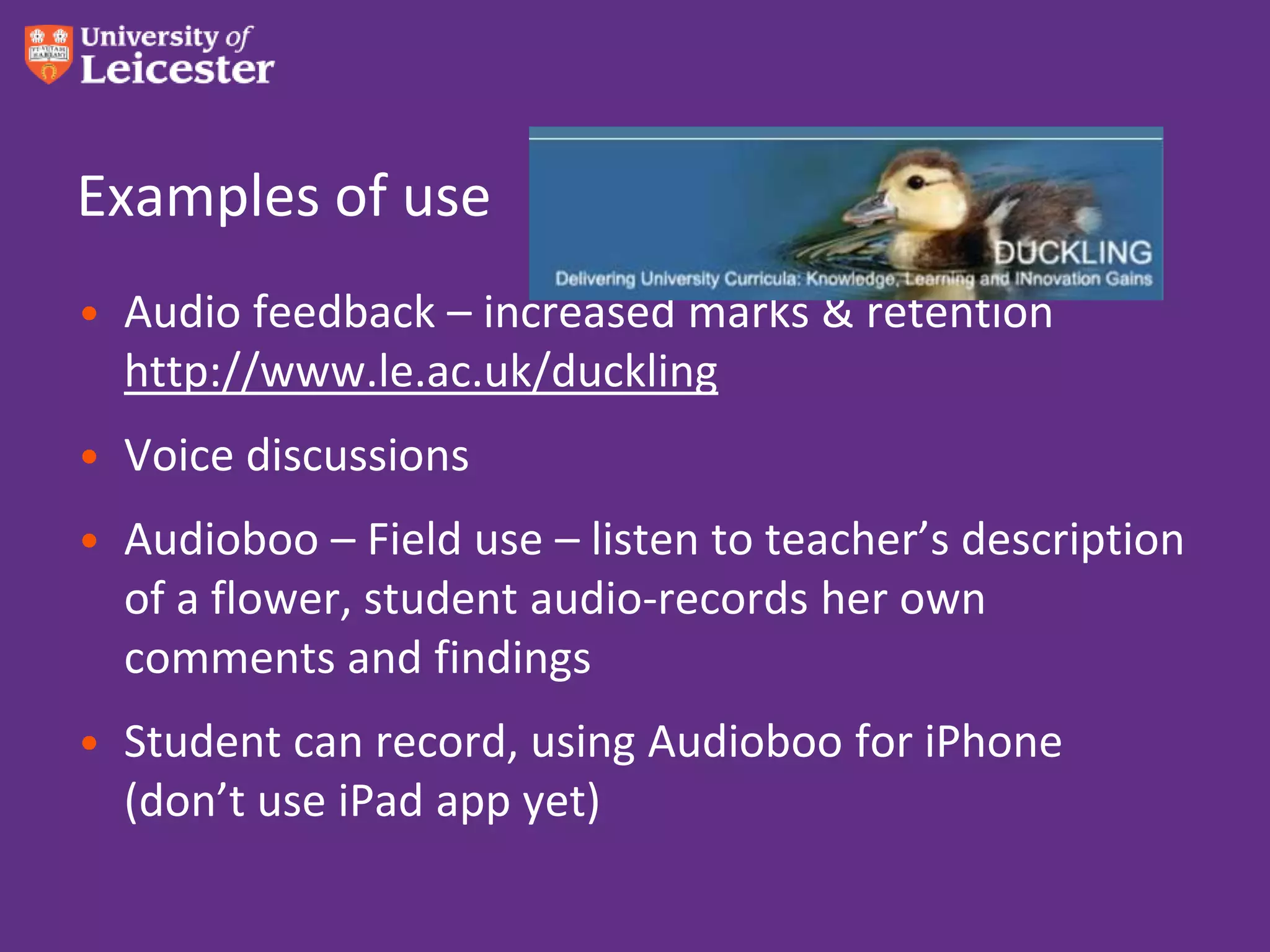 Examples of use
• Audio feedback – increased marks & retention
  http://www.le.ac.uk/duckling
• Voice discussions
• Audioboo – Field use – listen to teacher’s description
  of a flower, student audio-records her own
  comments and findings
• Student can record, using Audioboo for iPhone
  (don’t use iPad app yet)
 