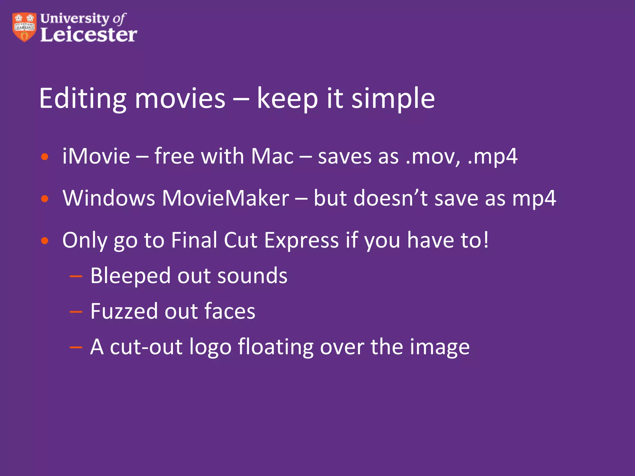 Editing movies – keep it simple
• iMovie – free with Mac – saves as .mov, .mp4
• Windows MovieMaker – but doesn’t save as mp4
• Only go to Final Cut Express if you have to!
  – Bleeped out sounds
  – Fuzzed out faces
  – A cut-out logo floating over the image
 