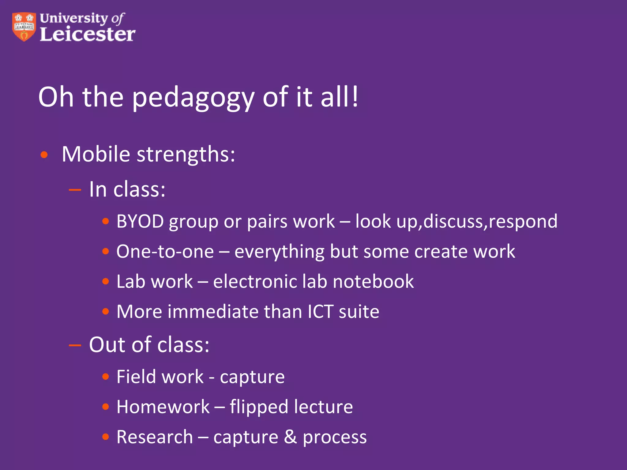 Oh the pedagogy of it all!
• Mobile strengths:
  – In class:
      • BYOD group or pairs work – look up,discuss,respond
      • One-to-one – everything but some create work
      • Lab work – electronic lab notebook
      • More immediate than ICT suite
   – Out of class:
      • Field work - capture
      • Homework – flipped lecture
      • Research – capture & process
 