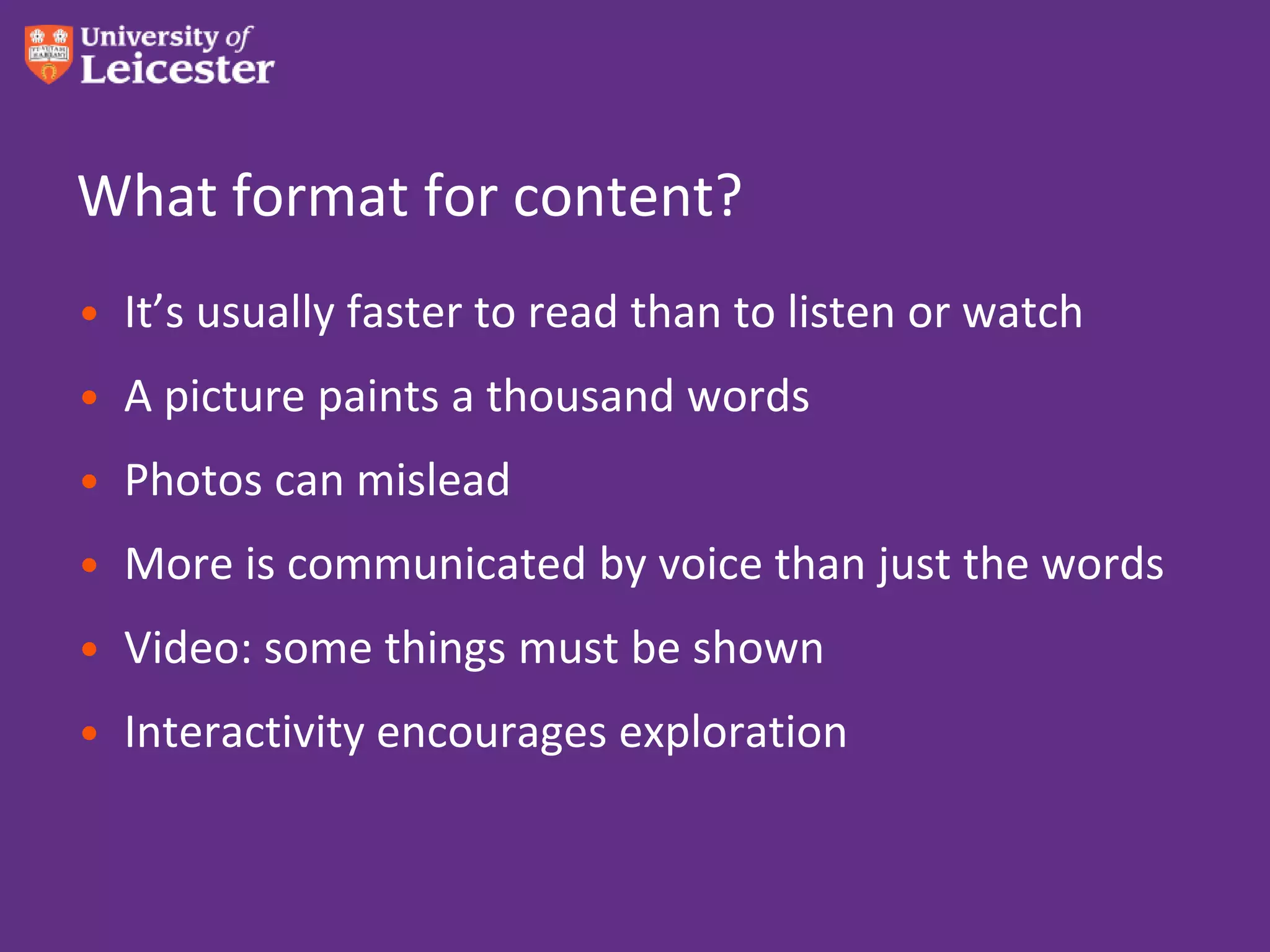 What format for content?
• It’s usually faster to read than to listen or watch
• A picture paints a thousand words
• Photos can mislead
• More is communicated by voice than just the words
• Video: some things must be shown
• Interactivity encourages exploration
 
