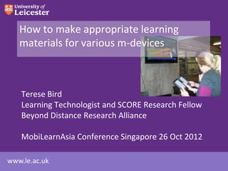 How to make appropriate learning
   materials for various m-devices



    Terese Bird
    Learning Technologist and SCORE Research Fellow
    Beyond Distance Research Alliance

    MobiLearnAsia Conference Singapore 26 Oct 2012

www.le.ac.uk
 