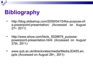 Bibliography http://blog.slideshop.com/2009/04/15/the-purpose-of-a-powerpoint-presentation/ (Accessed on August 27 th,  2011) http://www.ehow.com/facts_5028879_purpose-powerpoint-presentation.html (Accessed on August 27th, 2011) www.qub.ac.uk/directorates/media/Media,83455,en.pptx (Accessed on August 26 th , 2011) 