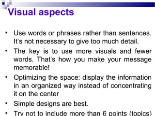 Visual aspects Use words or phrases rather than sentences. It’s not necessary to give too much detail. The key is to use more visuals and fewer words. That’s how you make your message memorable!  Optimizing the space: display the information in an organized way instead of concentrating it on the center Simple designs are best. Try not to include more than 6 points (topics) per slide. 