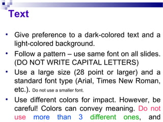 Text Give preference to a dark-colored text and a light-colored background.  Follow a pattern – use same font on all slides. (DO NOT WRITE CAPITAL LETTERS) Use a large size (28 point or larger) and a standard font type (Arial, Times New Roman, etc.).  Do not use a smaller font. Use different colors for impact. However, be careful! Colors can convey meaning.  Do not use   more than 3   different ones , and remember to follow a pattern. 