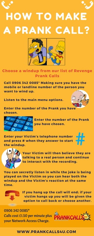 HOW TO MAKE
A PRANK CALL?
Choose a windup from our list of Revenge
Prank Calls
Call 0906 342 0085* Making sure you have the
mobile or landline number of the person you
want to wind up.
Listen to the main menu options.
Enter the number of the Prank you have
chosen.
WWW.PRANKCALLS4U.COM
Enter the number of the Prank
you have chosen.
Enter your Victim’s telephone number
and press # when they answer to start
the windup.
Your Victim will then believe they are
talking to a real person and continue
to interact with the recording.
You can secretly listen in while the joke is being
played on the Victim so you can hear both the
windup and the Victim’s reaction at the same
time.
If you hang up the call will end; if your
victim hangs up you will be given the
option to call back or choose another.
0906 342 0085*
Calls cost £1.50 per minute plus
your Network Access Charge.
 