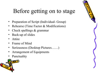 Before getting on to stage Preparation of Script (Individual- Group) Rehearse (Time Factor & Modifications) Check spellings & grammar Back-up of slides Attire Frame of Mind Seriousness (Desktop Pictures……) Arrangement of Equipments Punctuality  