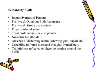 Personality Skills Impressiveness of Persona Positive & Outgoing Body Language Positive & Strong eye-contact Proper sartorial sense Total professionalism in approach No-nonsense attitude Absence of disturbing habits (chewing gum, supari etc.) Capability to frame ideas and thoughts immediately Truthfulness reflected on face (no beating around the bush) 