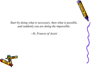 Start by doing what is necessary, then what is possible, and suddenly you are doing the impossible. --St. Francis of Assisi 