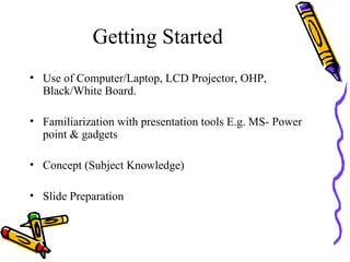 Getting Started Use of Computer/Laptop, LCD Projector, OHP, Black/White Board. Familiarization with presentation tools E.g. MS- Power point & gadgets Concept (Subject Knowledge) Slide Preparation 