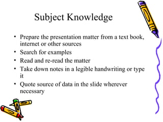 Subject Knowledge Prepare the presentation matter from a text book, internet or other sources Search for examples Read and re-read the matter Take down notes in a legible handwriting or type it Quote source of data in the slide wherever necessary 