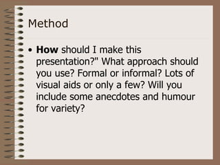 Method

• How should I make this
  presentation?" What approach should
  you use? Formal or informal? Lots of
  visual aids or only a few? Will you
  include some anecdotes and humour
  for variety?
 