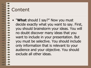 Content

• "What should I say?" Now you must
  decide exactly what you want to say. First,
  you should brainstorm your ideas. You will
  no doubt discover many ideas that you
  want to include in your presentation. But
  you must be selective. You should include
  only information that is relevant to your
  audience and your objective. You should
  exclude all other ideas.
 