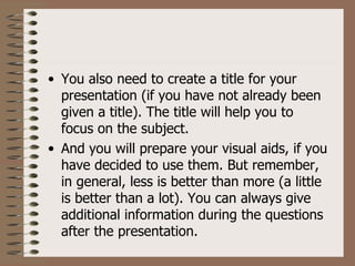 • You also need to create a title for your
  presentation (if you have not already been
  given a title). The title will help you to
  focus on the subject.
• And you will prepare your visual aids, if you
  have decided to use them. But remember,
  in general, less is better than more (a little
  is better than a lot). You can always give
  additional information during the questions
  after the presentation.
 