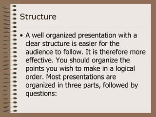 Structure

• A well organized presentation with a
  clear structure is easier for the
  audience to follow. It is therefore more
  effective. You should organize the
  points you wish to make in a logical
  order. Most presentations are
  organized in three parts, followed by
  questions:
 