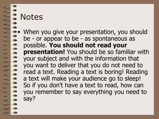 Notes
• When you give your presentation, you should
  be - or appear to be - as spontaneous as
  possible. You should not read your
  presentation! You should be so familiar with
  your subject and with the information that
  you want to deliver that you do not need to
  read a text. Reading a text is boring! Reading
  a text will make your audience go to sleep!
  So if you don't have a text to read, how can
  you remember to say everything you need to
  say?
 