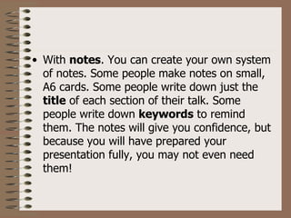 • With notes. You can create your own system
  of notes. Some people make notes on small,
  A6 cards. Some people write down just the
  title of each section of their talk. Some
  people write down keywords to remind
  them. The notes will give you confidence, but
  because you will have prepared your
  presentation fully, you may not even need
  them!
 
