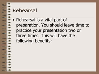 Rehearsal
• Rehearsal is a vital part of
  preparation. You should leave time to
  practice your presentation two or
  three times. This will have the
  following benefits:
 