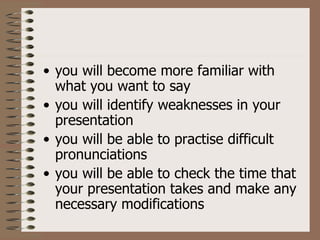 • you will become more familiar with
  what you want to say
• you will identify weaknesses in your
  presentation
• you will be able to practise difficult
  pronunciations
• you will be able to check the time that
  your presentation takes and make any
  necessary modifications
 