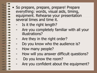 • So prepare, prepare, prepare! Prepare
  everything: words, visual aids, timing,
  equipment. Rehearse your presentation
  several times and time it.
  - Is it the right length?
  - Are you completely familiar with all your
     illustrations?
  - Are they in the right order?
  - Do you know who the audience is?
  - How many people?
  - How will you answer difficult questions?
  -   Do you know the room?
  - Are you confident about the equipment?
 
