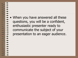 • When you have answered all these
  questions, you will be a confident,
  enthusiastic presenter ready to
  communicate the subject of your
  presentation to an eager audience.
 