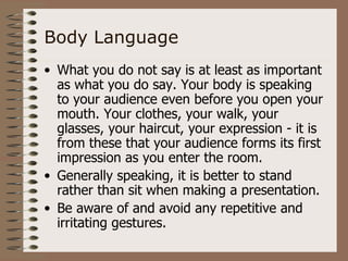 Body Language
• What you do not say is at least as important
  as what you do say. Your body is speaking
  to your audience even before you open your
  mouth. Your clothes, your walk, your
  glasses, your haircut, your expression - it is
  from these that your audience forms its first
  impression as you enter the room.
• Generally speaking, it is better to stand
  rather than sit when making a presentation.
• Be aware of and avoid any repetitive and
  irritating gestures.
 