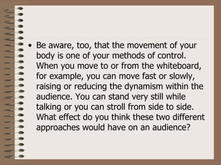 • Be aware, too, that the movement of your
  body is one of your methods of control.
  When you move to or from the whiteboard,
  for example, you can move fast or slowly,
  raising or reducing the dynamism within the
  audience. You can stand very still while
  talking or you can stroll from side to side.
  What effect do you think these two different
  approaches would have on an audience?
 