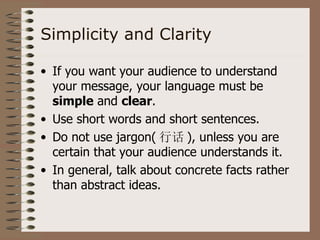 Simplicity and Clarity

• If you want your audience to understand
  your message, your language must be
  simple and clear.
• Use short words and short sentences.
• Do not use jargon( 行话 ), unless you are
  certain that your audience understands it.
• In general, talk about concrete facts rather
  than abstract ideas.
 