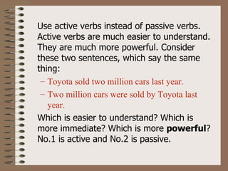 Use active verbs instead of passive verbs.
Active verbs are much easier to understand.
They are much more powerful. Consider
these two sentences, which say the same
thing:
 – Toyota sold two million cars last year.
 – Two million cars were sold by Toyota last
   year.
Which is easier to understand? Which is
more immediate? Which is more powerful?
No.1 is active and No.2 is passive.
 