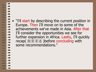 • “I‘ll start by describing the current position in
  Europe. Then I’ll move on to some of the
  achievements we‘ve made in Asia. After that
  I’ll consider the opportunities we see for
  further expansion in Africa. Lastly, I‘ll quickly
  recap( 扼要重述 )before concluding with
  some recommendations."
 